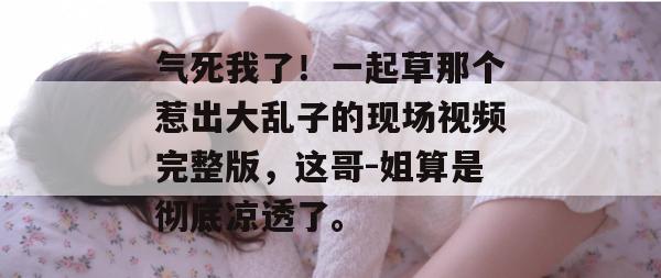 气死我了！一起草那个惹出大乱子的现场视频完整版，这哥-姐算是彻底凉透了。  第1张