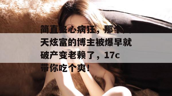 简直丧心病狂,那个天天炫富的博主被爆早就破产变老赖了,17c带你吃个爽! 第1张 简直丧心病狂,那个天天炫富的博主被爆早就破产变老赖了,17c带你吃个爽! 第1张