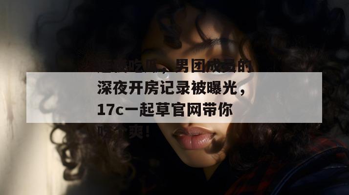 连夜吃瓜,男团成员的深夜开房记录被曝光,17c一起草官网带你吃个爽! 第1张 连夜吃瓜,男团成员的深夜开房记录被曝光,17c一起草官网带你吃个爽! 第1张