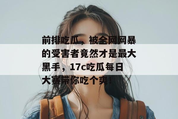 前排吃瓜，被全网网暴的受害者竟然才是最大黑手，17c吃瓜每日大赛带你吃个爽！  第1张