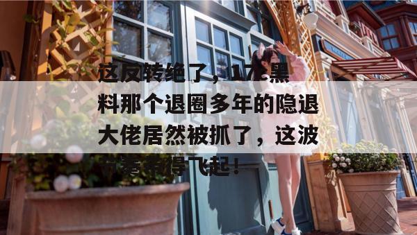 这反转绝了，17c黑料那个退圈多年的隐退大佬居然被抓了，这波节奏带得飞起！  第1张