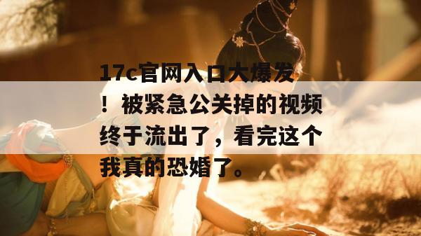 17c官网入口大爆发!被紧急公关掉的视频终于流出了,看完这个我真的恐婚了。 第1张 17c官网入口大爆发!被紧急公关掉的视频终于流出了,看完这个我真的恐婚了。 第1张