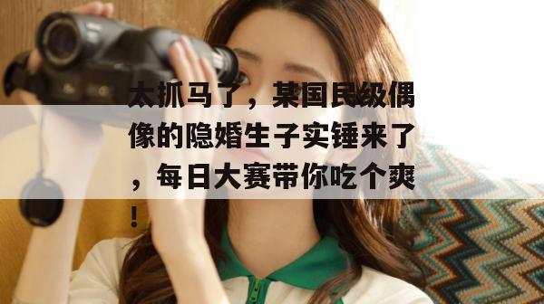 太抓马了，某国民级偶像的隐婚生子实锤来了，每日大赛带你吃个爽！  第1张