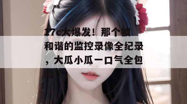 17c大爆发!那个被和谐的监控录像全纪录,大瓜小瓜一口气全包圆了。 第1张 17c大爆发!那个被和谐的监控录像全纪录,大瓜小瓜一口气全包圆了。 第1张