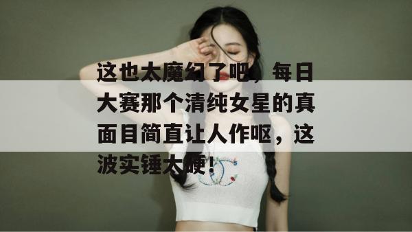 这也太魔幻了吧，每日大赛那个清纯女星的真面目简直让人作呕，这波实锤太硬！  第1张