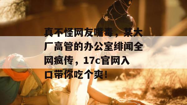 真不怪网友嘴毒，某大厂高管的办公室绯闻全网疯传，17c官网入口带你吃个爽！  第1张