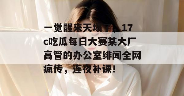 一觉醒来天塌了，17c吃瓜每日大赛某大厂高管的办公室绯闻全网疯传，连夜补课！  第1张