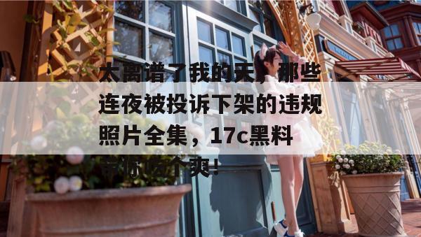 太离谱了我的天,那些连夜被投诉下架的违规照片全集,17c黑料带你吃个爽! 第1张 太离谱了我的天,那些连夜被投诉下架的违规照片全集,17c黑料带你吃个爽! 第1张