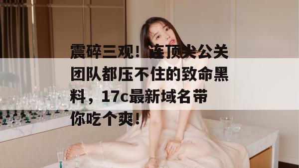 震碎三观！连顶尖公关团队都压不住的致命黑料，17c最新域名带你吃个爽！  第1张