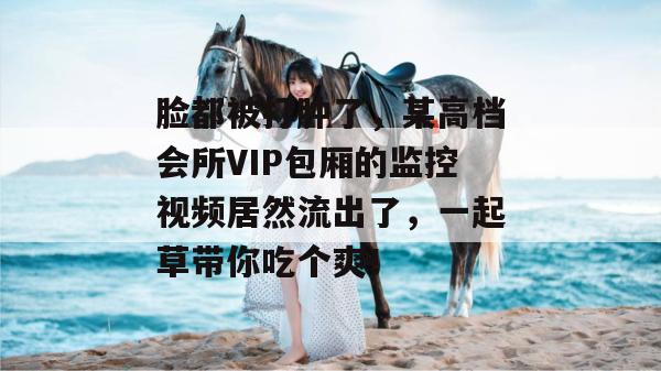 脸都被打肿了，某高档会所VIP包厢的监控视频居然流出了，一起草带你吃个爽！  第1张