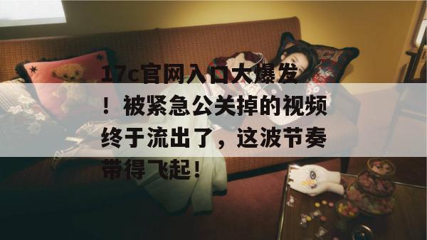 17c官网入口大爆发!被紧急公关掉的视频终于流出了,这波节奏带得飞起! 第1张 17c官网入口大爆发!被紧急公关掉的视频终于流出了,这波节奏带得飞起! 第1张
