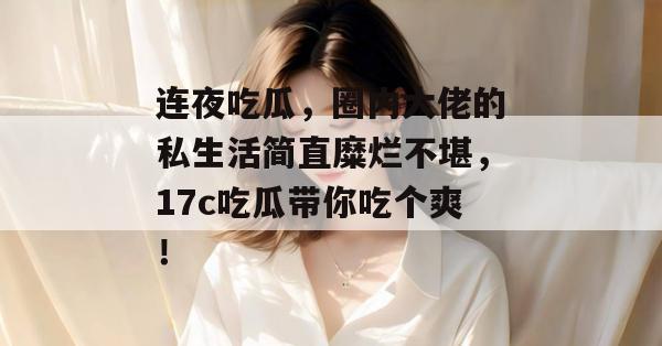连夜吃瓜,圈内大佬的私生活简直糜烂不堪,17c吃瓜带你吃个爽! 第1张 连夜吃瓜,圈内大佬的私生活简直糜烂不堪,17c吃瓜带你吃个爽! 第1张