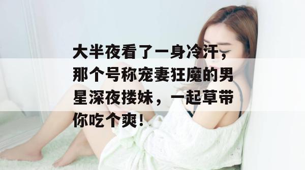 大半夜看了一身冷汗,那个号称宠妻狂魔的男星深夜搂妹,一起草带你吃个爽! 第1张 大半夜看了一身冷汗,那个号称宠妻狂魔的男星深夜搂妹,一起草带你吃个爽! 第1张