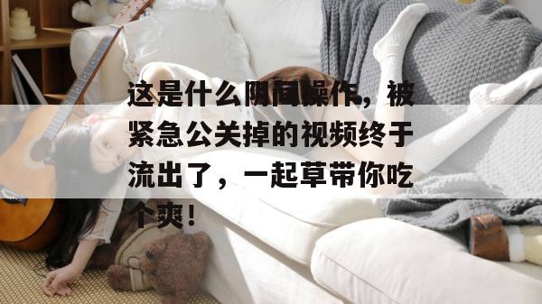 这是什么阴间操作，被紧急公关掉的视频终于流出了，一起草带你吃个爽！  第1张