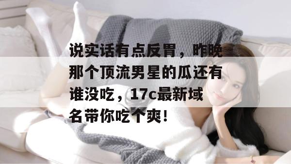 说实话有点反胃，昨晚那个顶流男星的瓜还有谁没吃，17c最新域名带你吃个爽！  第1张
