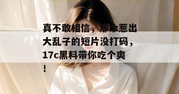 真不敢相信,那个惹出大乱子的短片没打码,17c黑料带你吃个爽! 第1张 真不敢相信,那个惹出大乱子的短片没打码,17c黑料带你吃个爽! 第1张