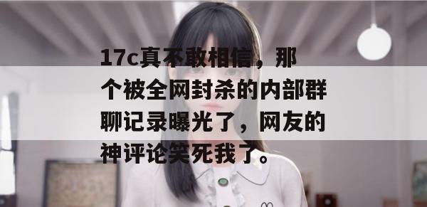 17c真不敢相信，那个被全网封杀的内部群聊记录曝光了，网友的神评论笑死我了。  第1张