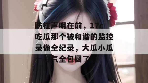 防杠声明在前，17c吃瓜那个被和谐的监控录像全纪录，大瓜小瓜一口气全包圆了。  第1张