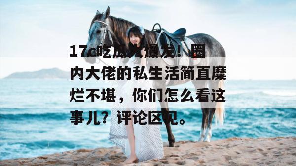 17c吃瓜大爆发！圈内大佬的私生活简直糜烂不堪，你们怎么看这事儿？评论区见。  第1张