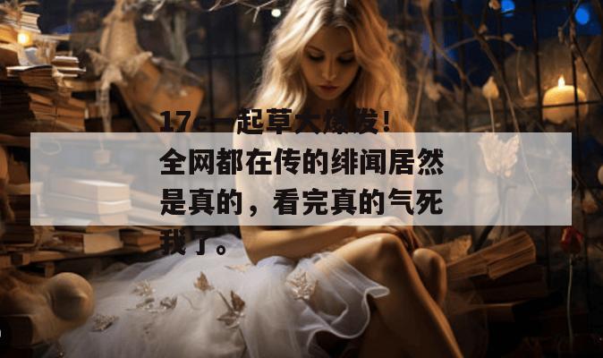 17c一起草大爆发!全网都在传的绯闻居然是真的,看完真的气死我了。 第1张 17c一起草大爆发!全网都在传的绯闻居然是真的,看完真的气死我了。 第1张