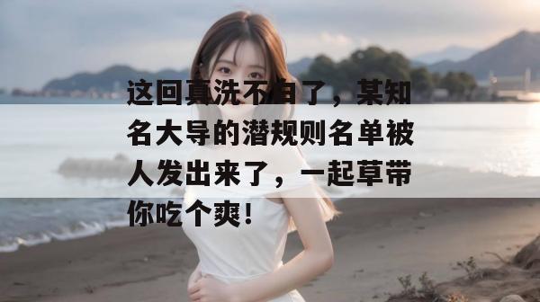 这回真洗不白了,某知名大导的潜规则名单被人发出来了,一起草带你吃个爽! 第1张 这回真洗不白了,某知名大导的潜规则名单被人发出来了,一起草带你吃个爽! 第1张