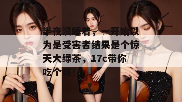 半夜没睡着，一开始以为是受害者结果是个惊天大绿茶，17c带你吃个爽！  第1张