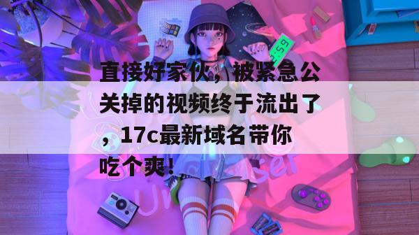 直接好家伙，被紧急公关掉的视频终于流出了，17c最新域名带你吃个爽！  第1张