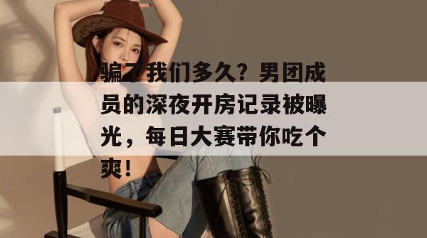 骗了我们多久?男团成员的深夜开房记录被曝光,每日大赛带你吃个爽! 第1张 骗了我们多久?男团成员的深夜开房记录被曝光,每日大赛带你吃个爽! 第1张