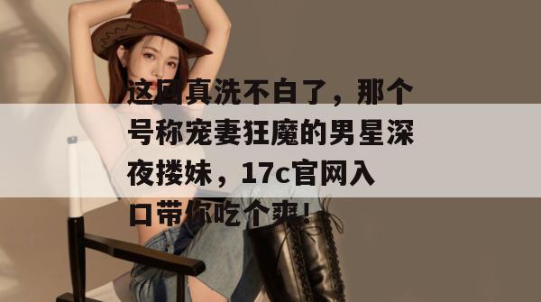 这回真洗不白了，那个号称宠妻狂魔的男星深夜搂妹，17c官网入口带你吃个爽！  第1张