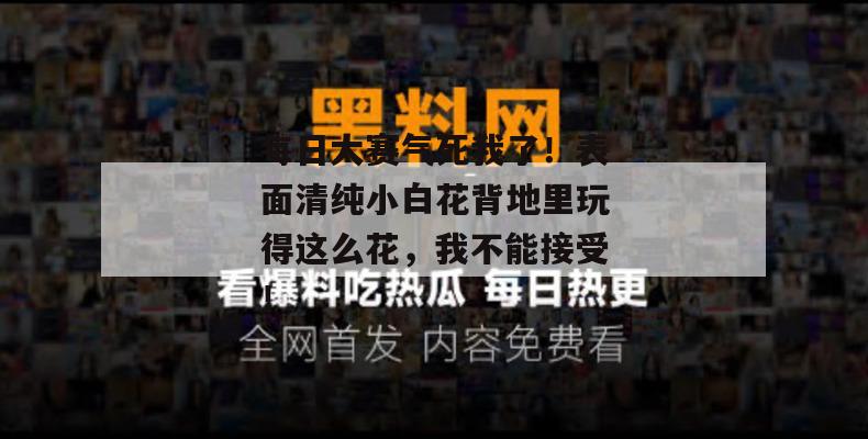 每日大赛气死我了！表面清纯小白花背地里玩得这么花，我不能接受！  第1张