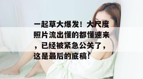 一起草大爆发!大尺度照片流出懂的都懂速来,已经被紧急公关了,这是最后的底稿! 第1张 一起草大爆发!大尺度照片流出懂的都懂速来,已经被紧急公关了,这是最后的底稿! 第1张